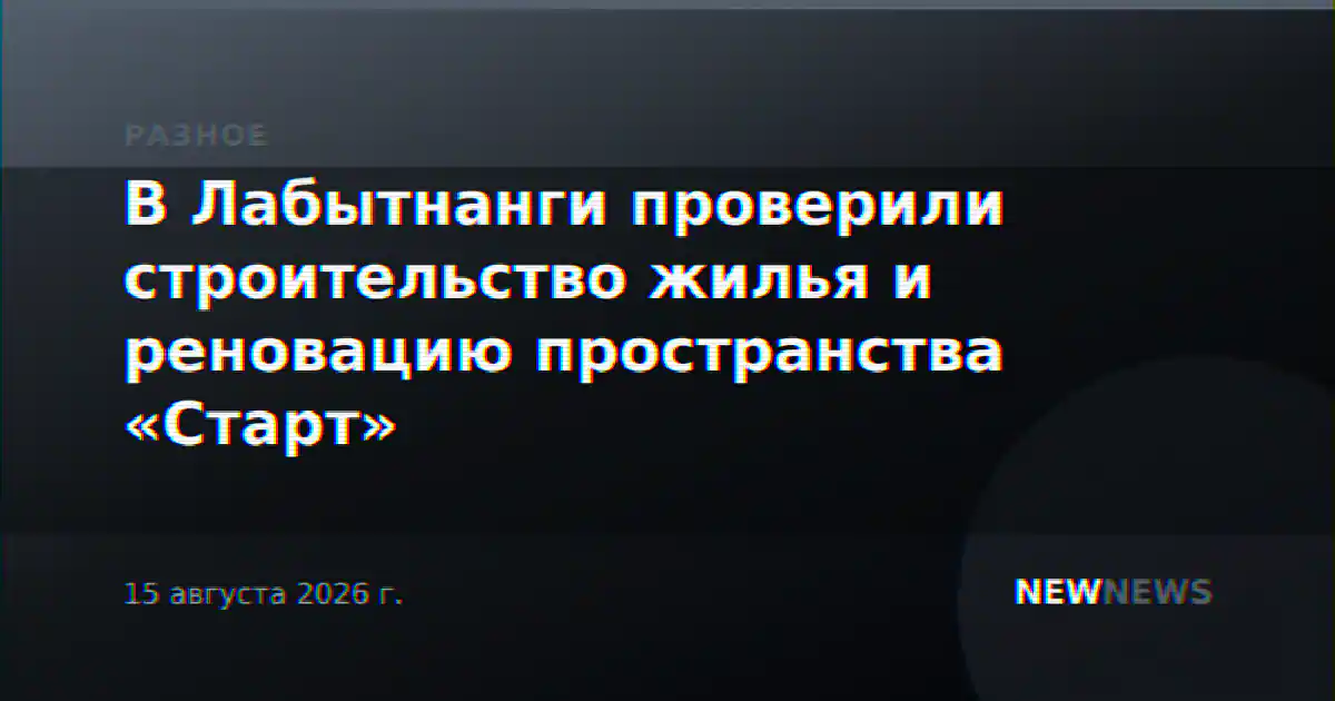В Лабытнанги проверили строительство жилья и реновацию пространства «Старт»