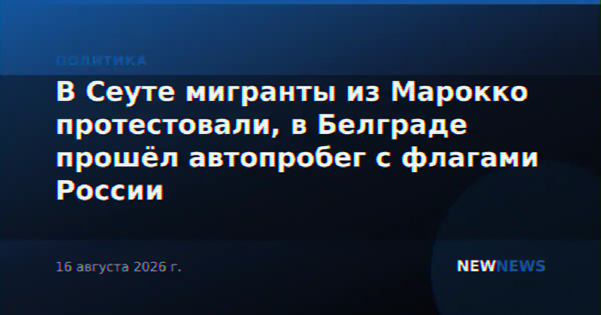 В Сеуте мигранты из Марокко протестовали, в Белграде прошёл автопробег с флагами России