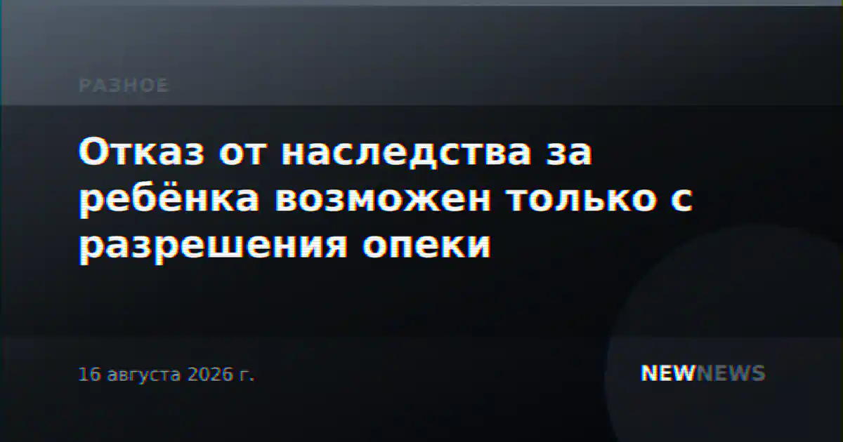 Отказ от наследства за ребёнка возможен только с разрешения опеки