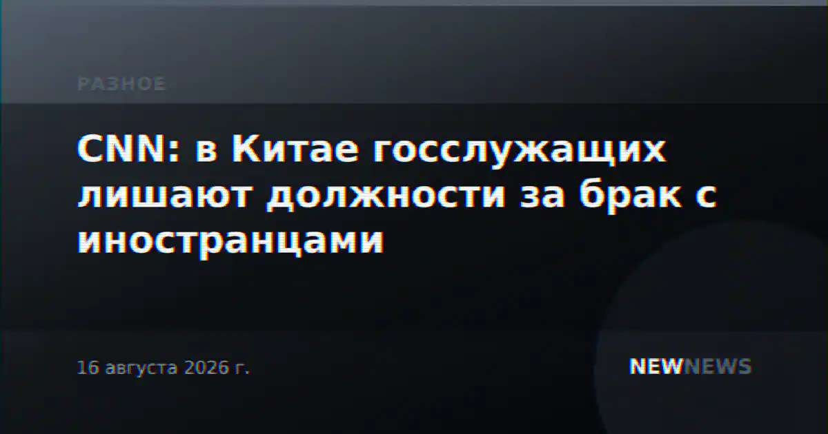 CNN: в Китае госслужащих лишают должности за брак с иностранцами