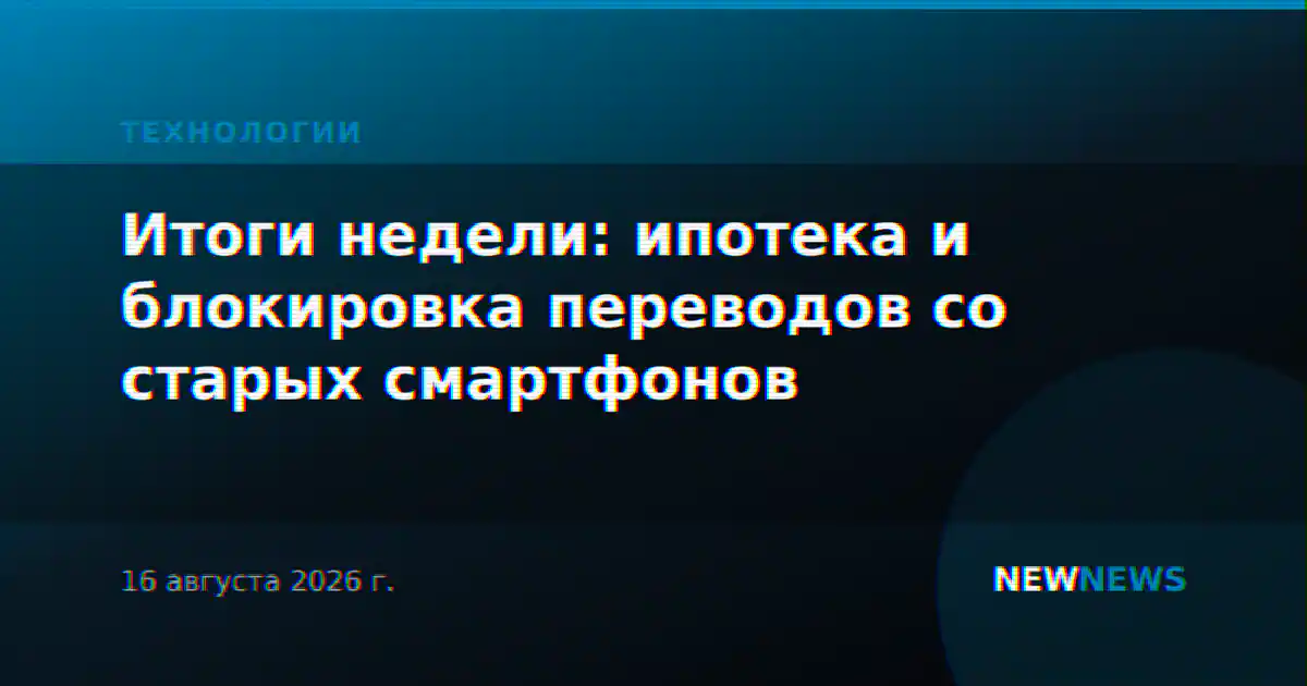 Итоги недели: ипотека и блокировка переводов со старых смартфонов