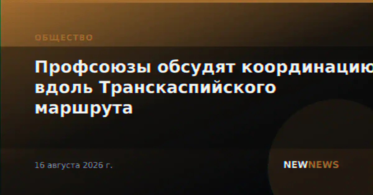 Профсоюзы обсудят координацию вдоль Транскаспийского маршрута