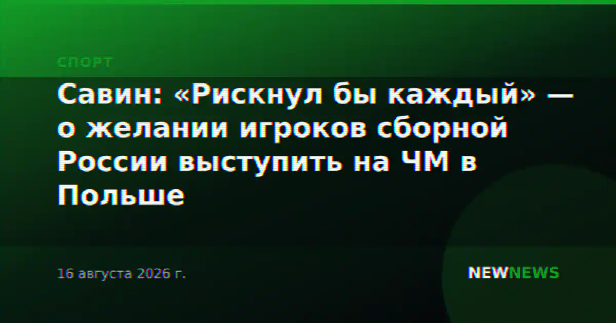 Савин: «Рискнул бы каждый» — о желании игроков сборной России выступить на ЧМ в Польше