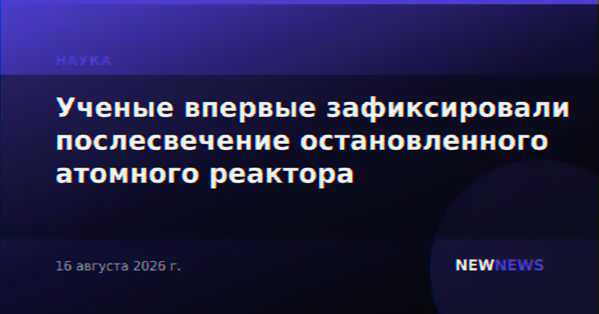 Ученые впервые зафиксировали послесвечение остановленного атомного реактора