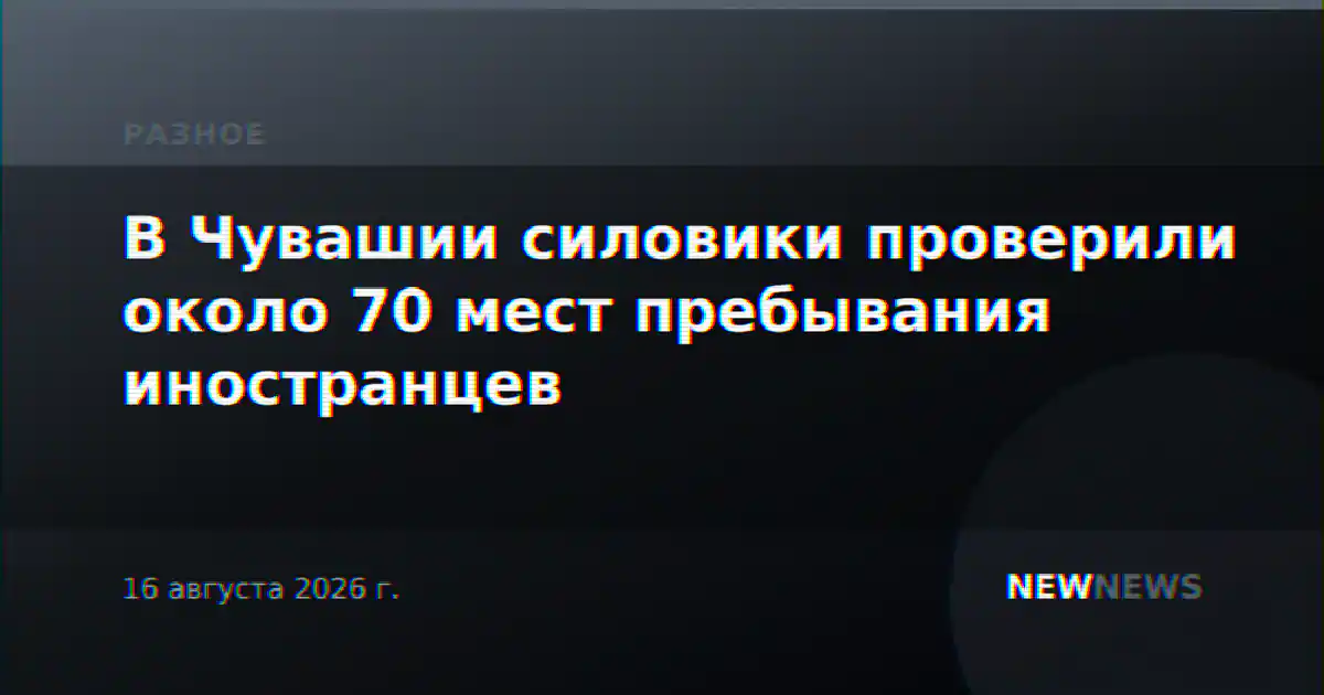 В Чувашии силовики проверили около 70 мест пребывания иностранцев