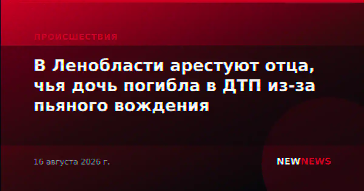 В Ленобласти арестуют отца, чья дочь погибла в ДТП из-за пьяного вождения