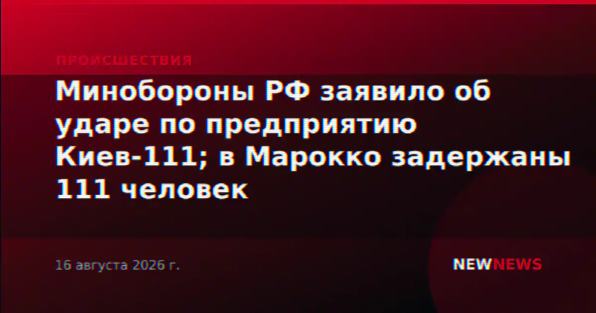 Минобороны РФ заявило об ударе по предприятию Киев-111; в Марокко задержаны 111 человек