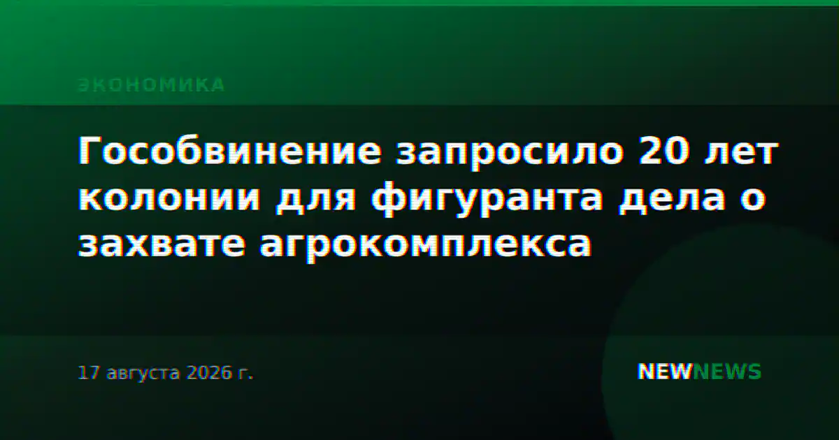 Гособвинение запросило 20 лет колонии для фигуранта дела о захвате агрокомплекса