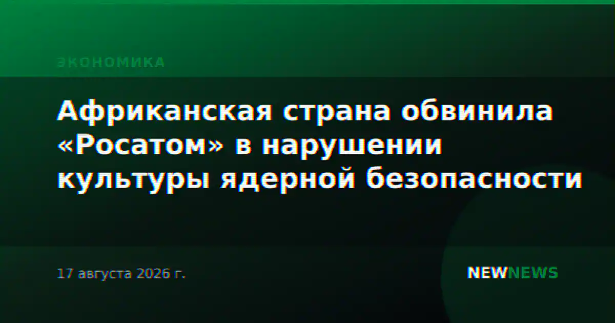 Африканская страна обвинила «Росатом» в нарушении культуры ядерной безопасности