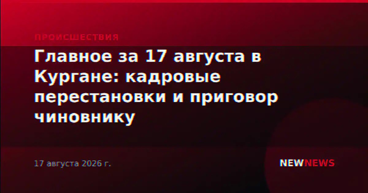 Главное за 17 августа в Кургане: кадровые перестановки и приговор чиновнику