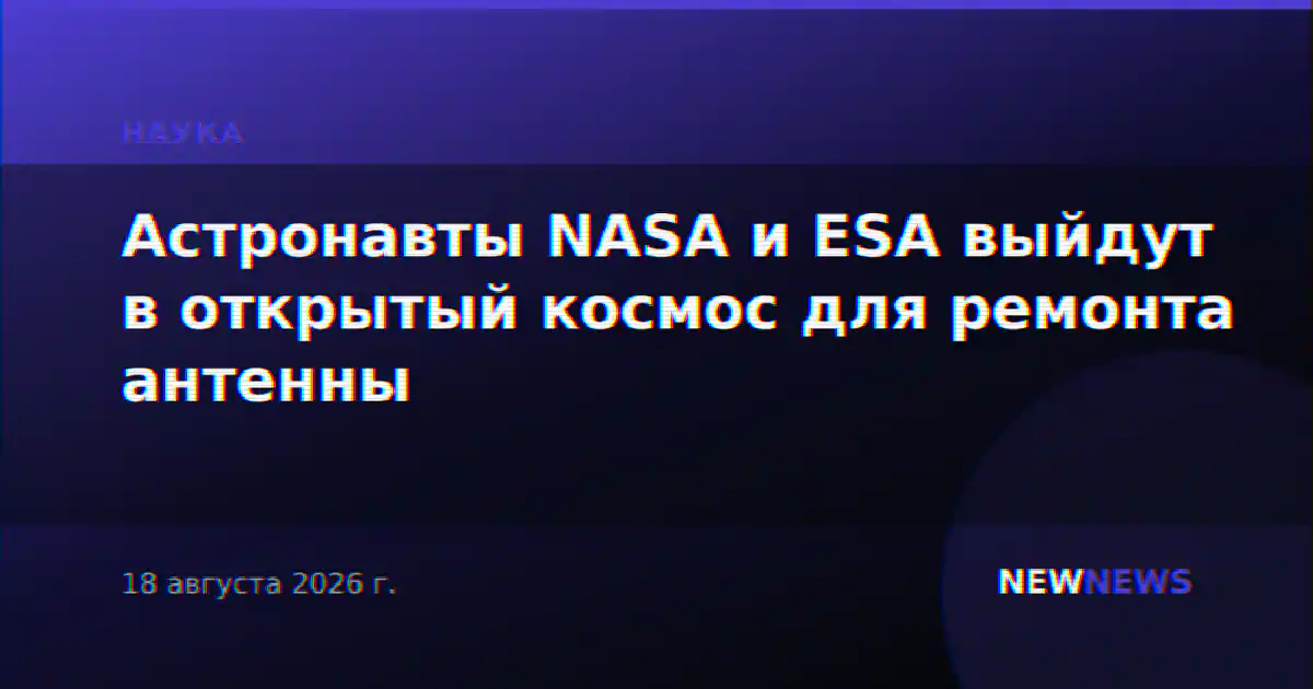 Астронавты NASA и ESA выйдут в открытый космос для ремонта антенны