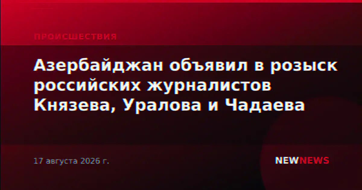 Азербайджан объявил в розыск российских журналистов Князева, Уралова и Чадаева