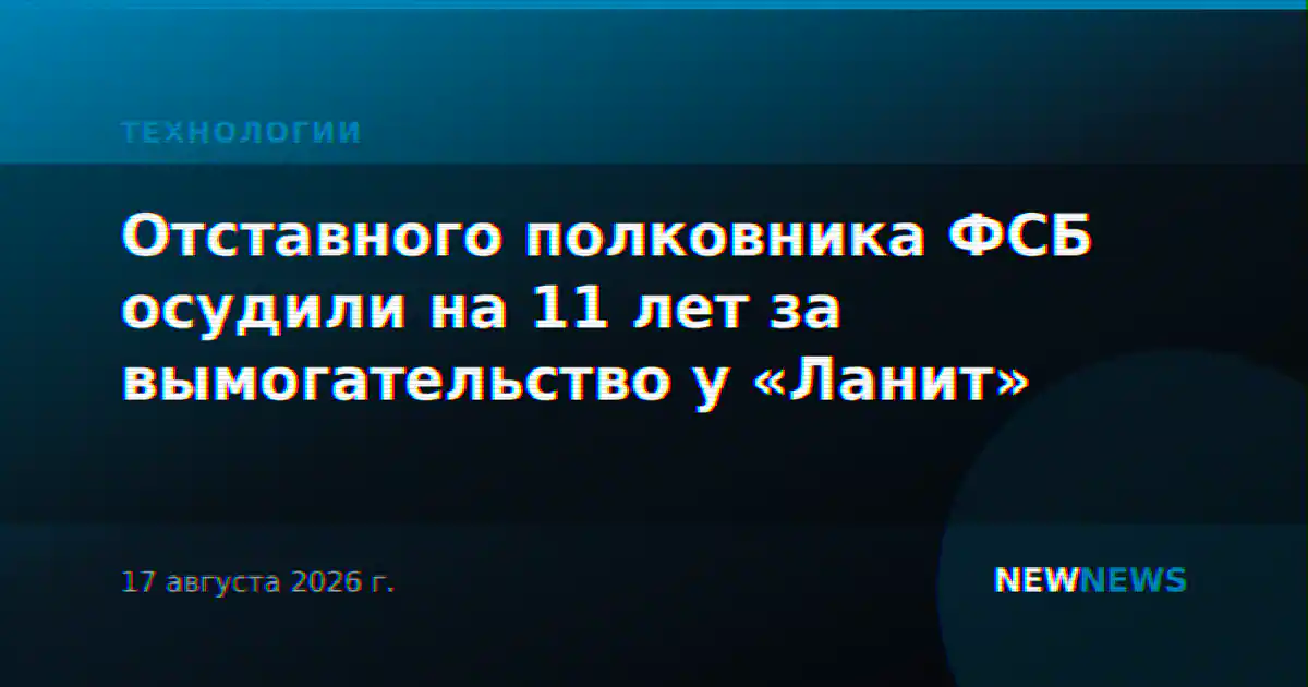 Отставного полковника ФСБ осудили на 11 лет за вымогательство у «Ланит»