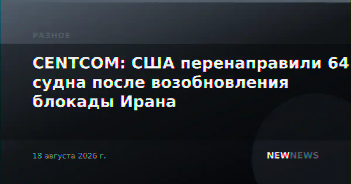 CENTCOM: США перенаправили 64 судна после возобновления блокады Ирана