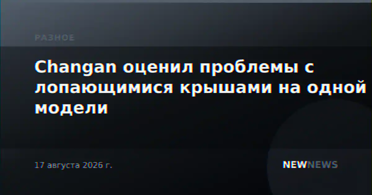 Changan оценил проблемы с лопающимися крышами на одной модели