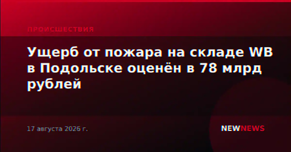 Ущерб от пожара на складе WB в Подольске оценён в 78 млрд рублей