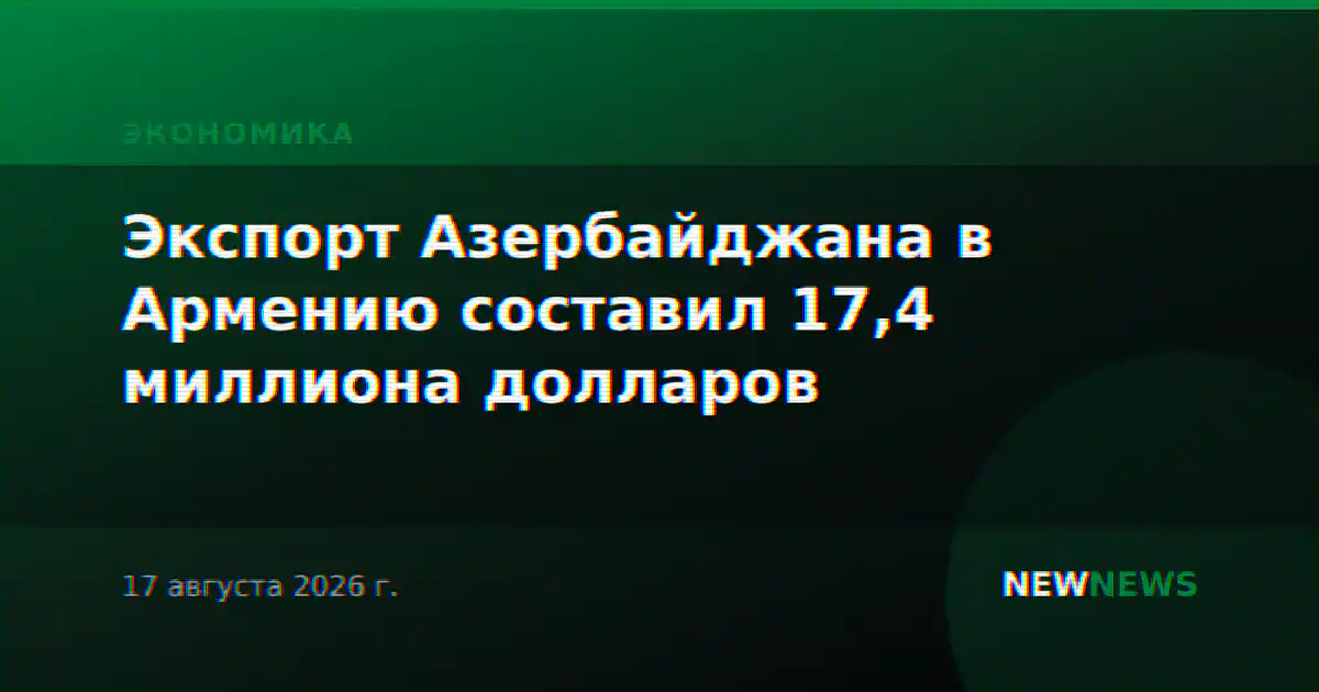 Экспорт Азербайджана в Армению составил 17,4 миллиона долларов