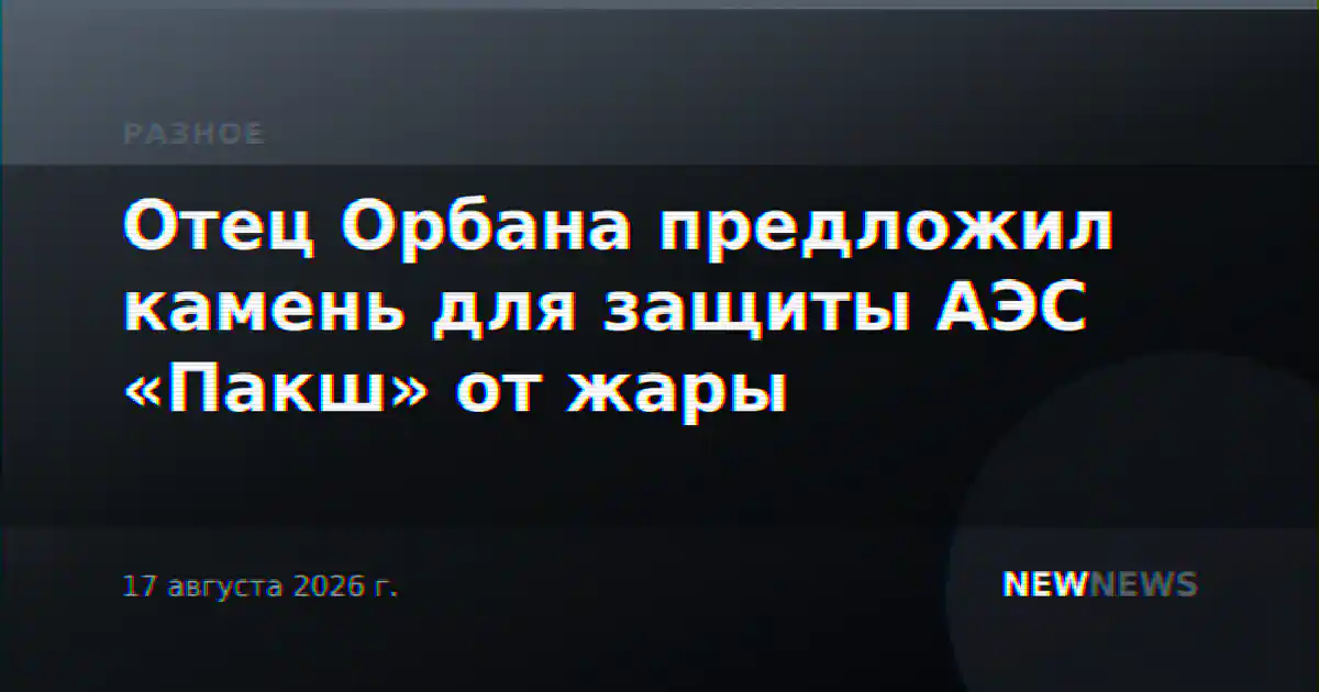 Отец Орбана предложил камень для защиты АЭС «Пакш» от жары
