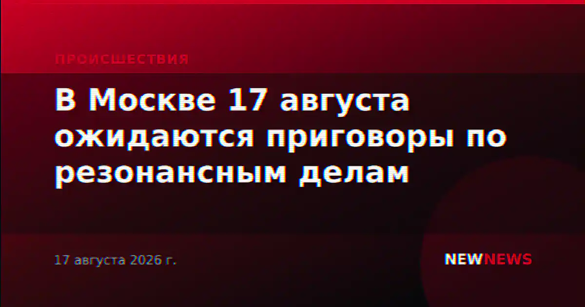В Москве 17 августа ожидаются приговоры по резонансным делам