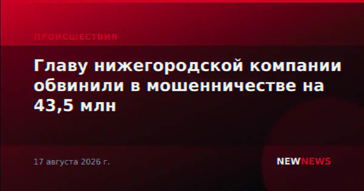 Главу нижегородской компании обвинили в мошенничестве на 43,5 млн