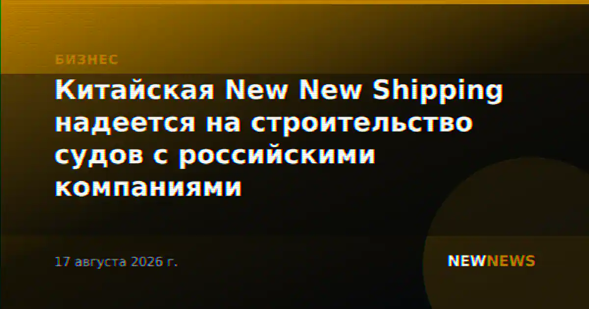 Китайская New New Shipping надеется на строительство судов с российскими компаниями