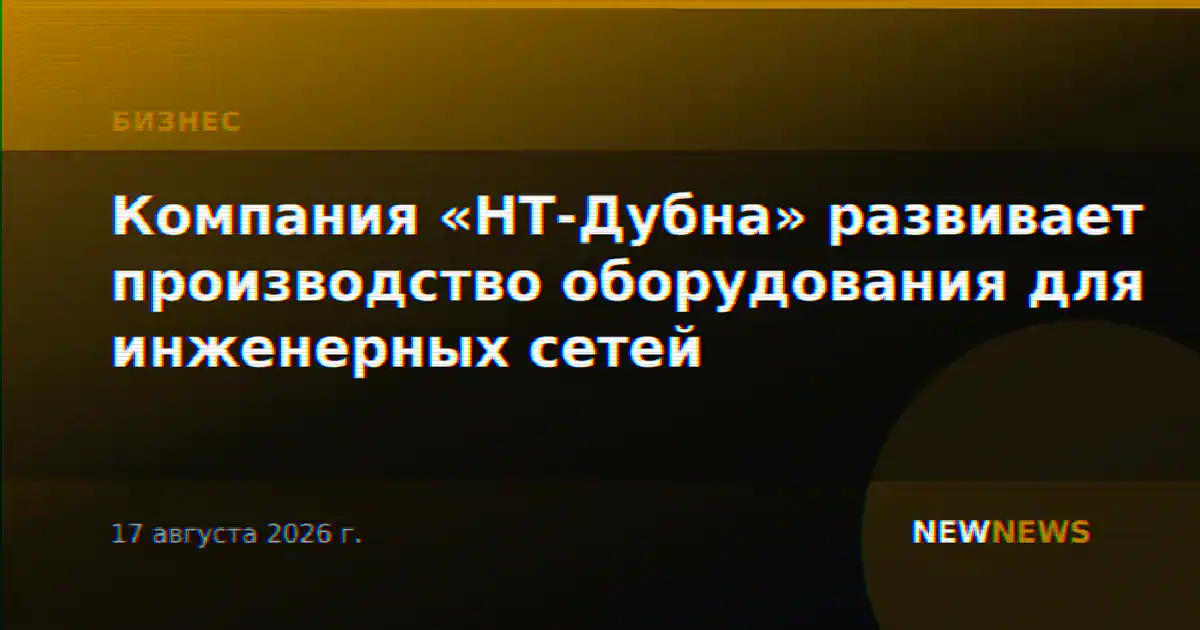 Компания «НТ-Дубна» развивает производство оборудования для инженерных сетей