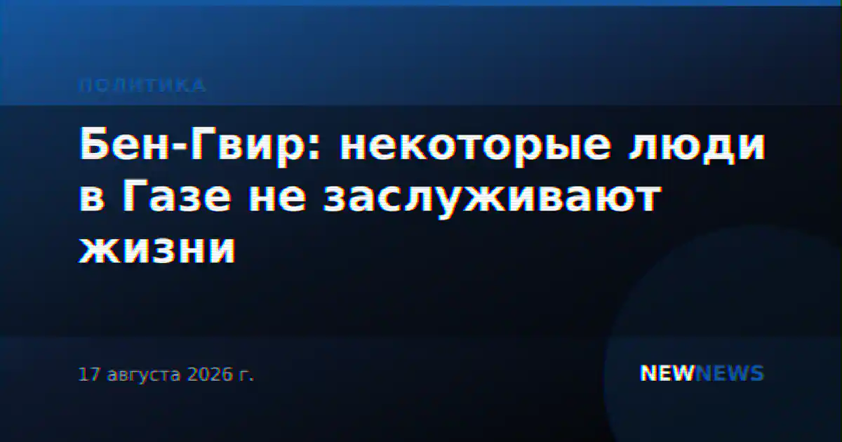Бен-Гвир: некоторые люди в Газе не заслуживают жизни