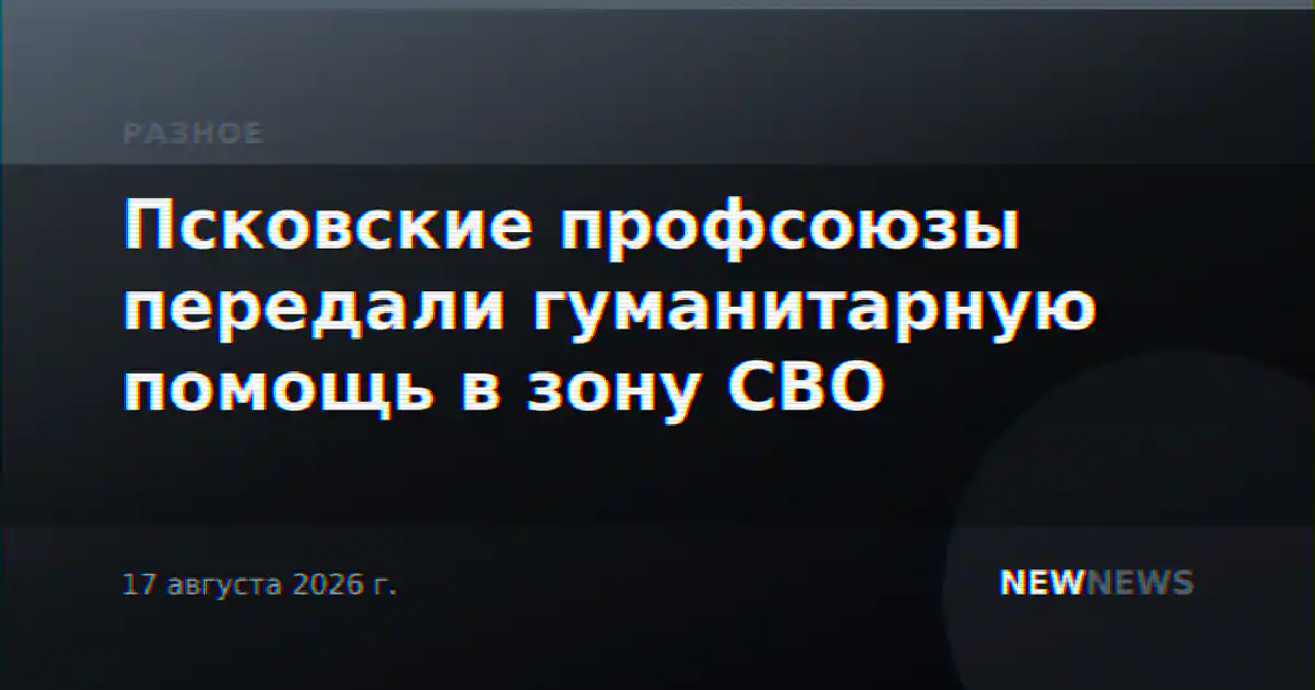 Псковские профсоюзы передали гуманитарную помощь в зону СВО