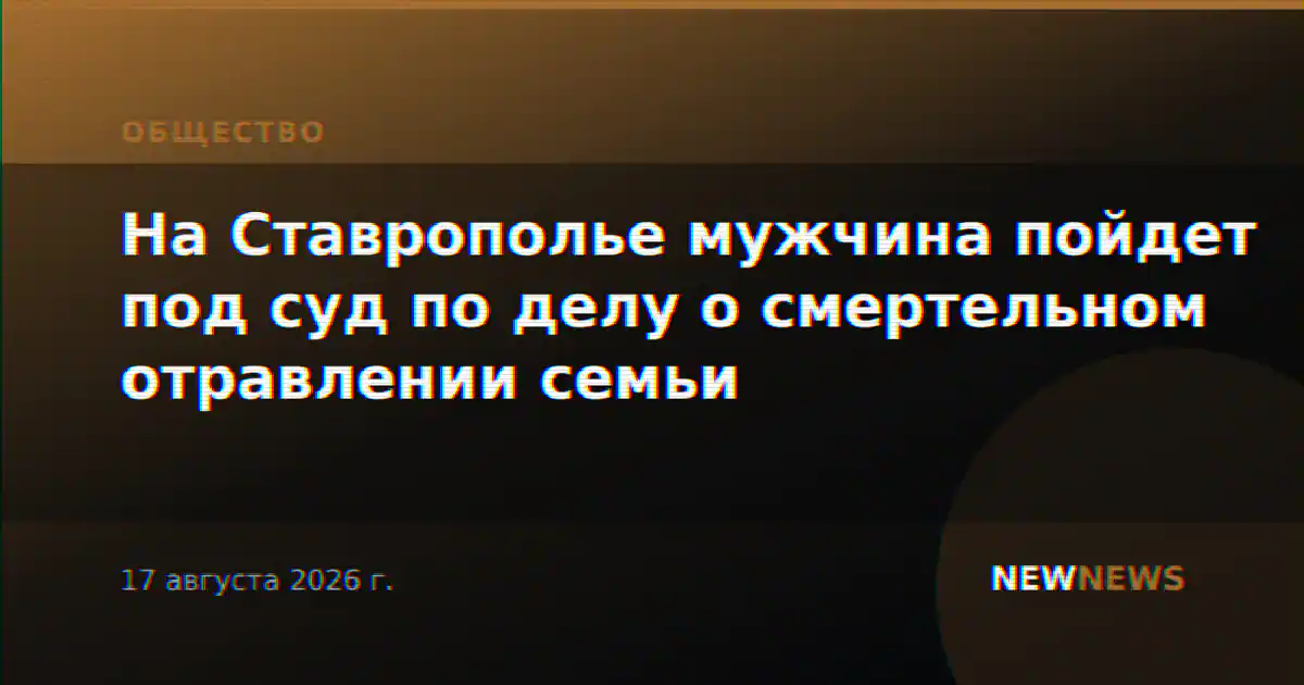 На Ставрополье мужчина пойдет под суд по делу о смертельном отравлении семьи