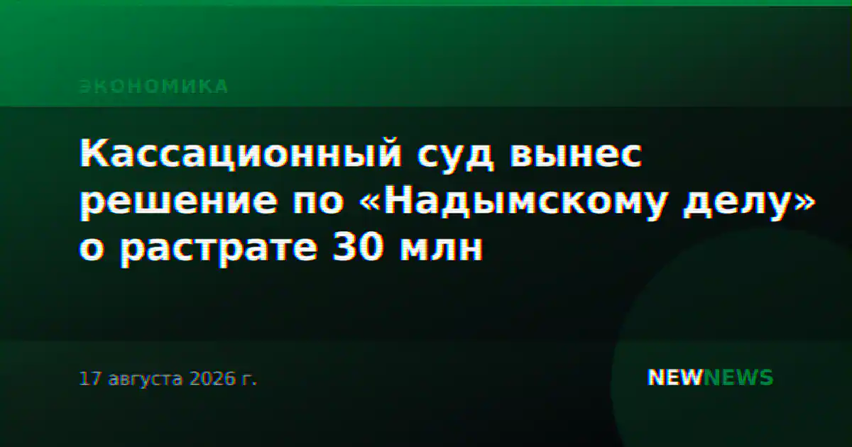 Кассационный суд вынес решение по «Надымскому делу» о растрате 30 млн