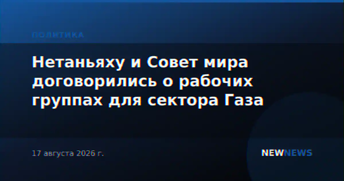 Нетаньяху и Совет мира договорились о рабочих группах для сектора Газа