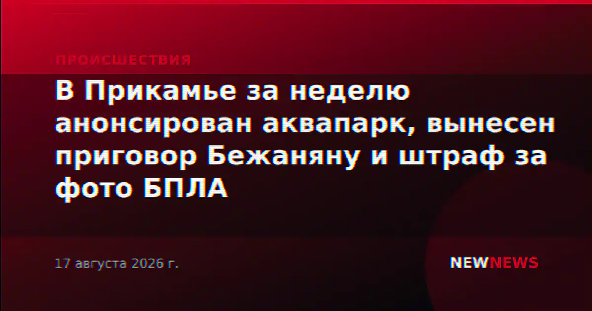 В Прикамье за неделю анонсирован аквапарк, вынесен приговор Бежаняну и штраф за фото БПЛА