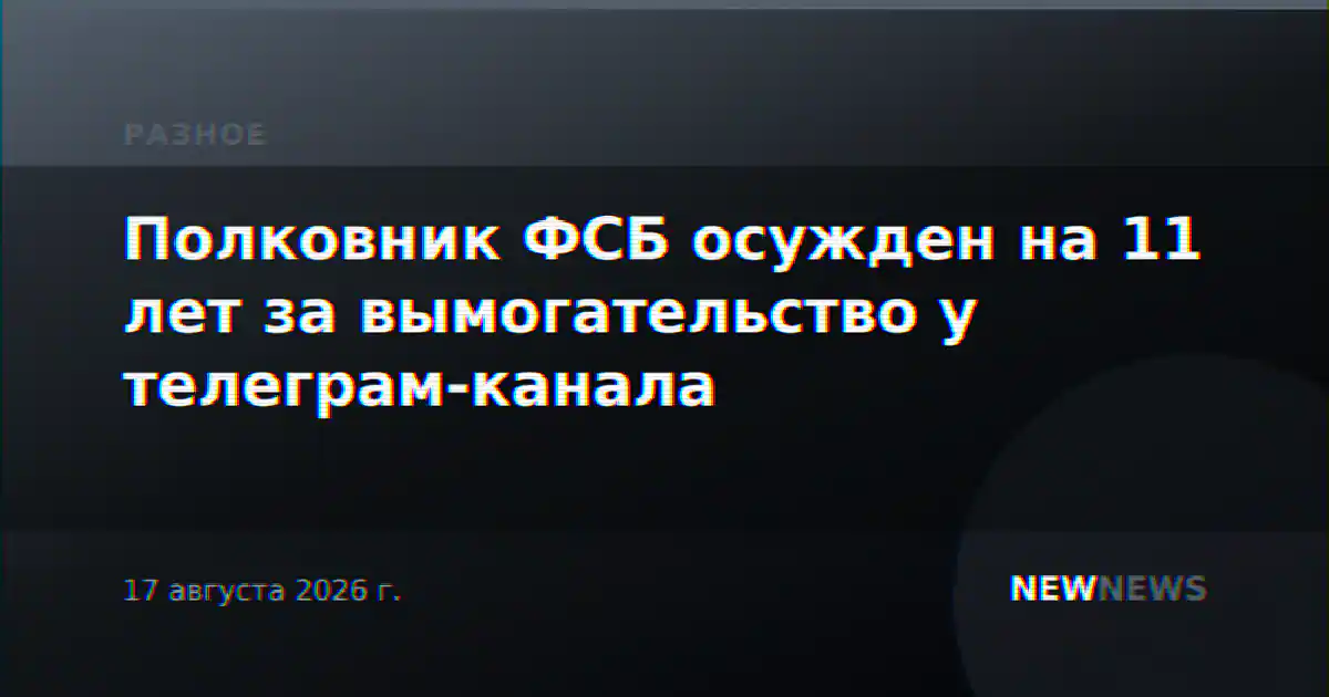 Полковник ФСБ осужден на 11 лет за вымогательство у телеграм-канала