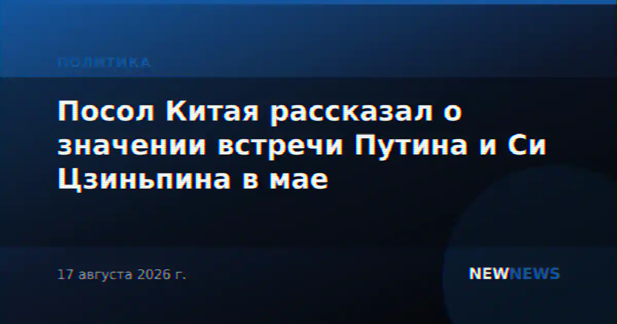 Посол Китая рассказал о значении встречи Путина и Си Цзиньпина в мае