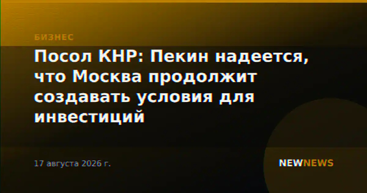 Посол КНР: Пекин надеется, что Москва продолжит создавать условия для инвестиций
