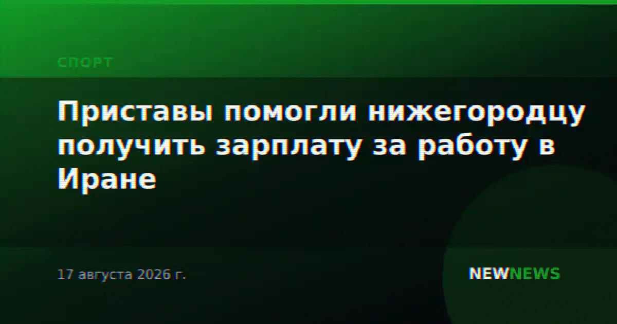 Приставы помогли нижегородцу получить зарплату за работу в Иране