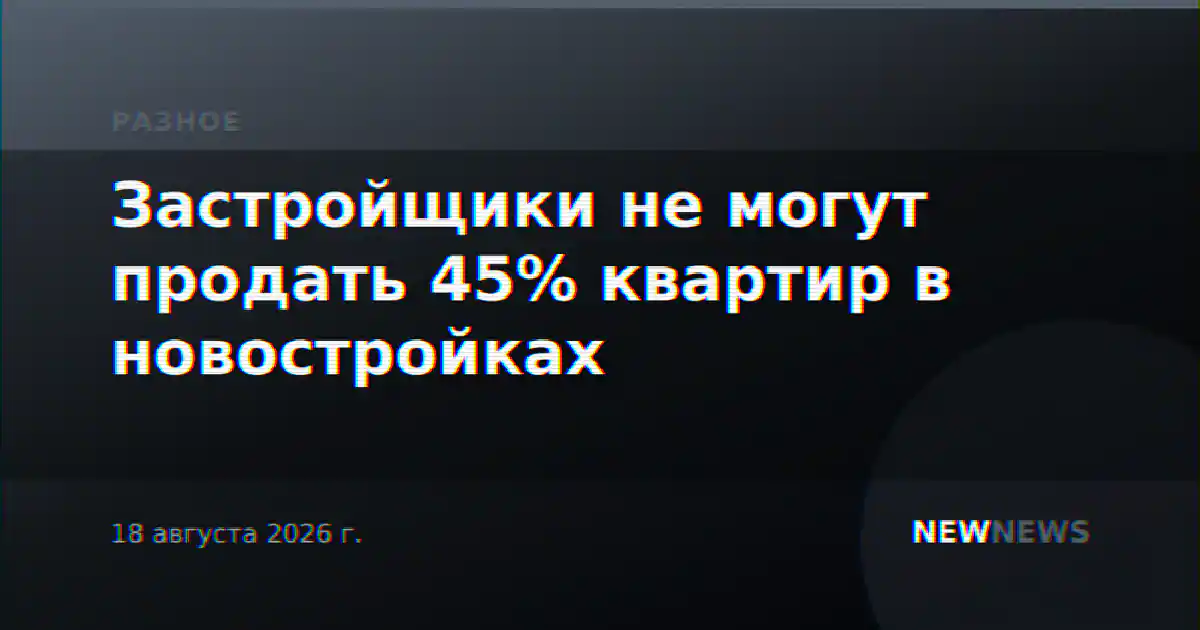 Застройщики не могут продать 45% квартир в новостройках
