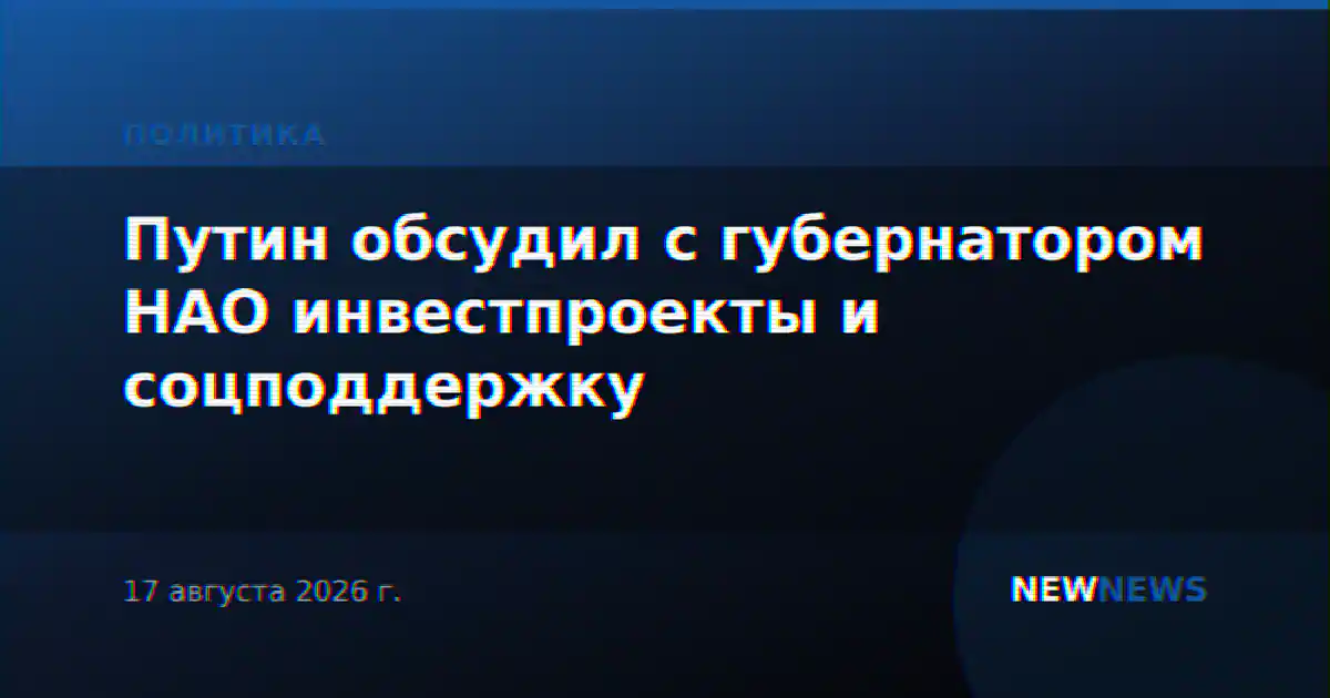 Путин обсудил с губернатором НАО инвестпроекты и соцподдержку