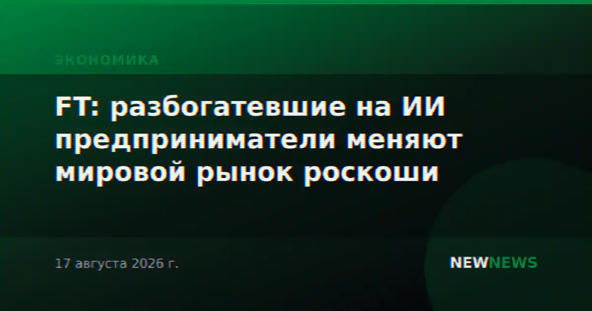 FT: разбогатевшие на ИИ предприниматели меняют мировой рынок роскоши