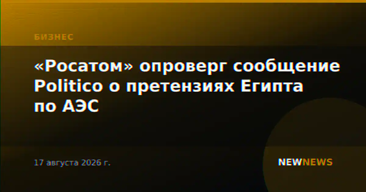 «Росатом» опроверг сообщение Politico о претензиях Египта по АЭС