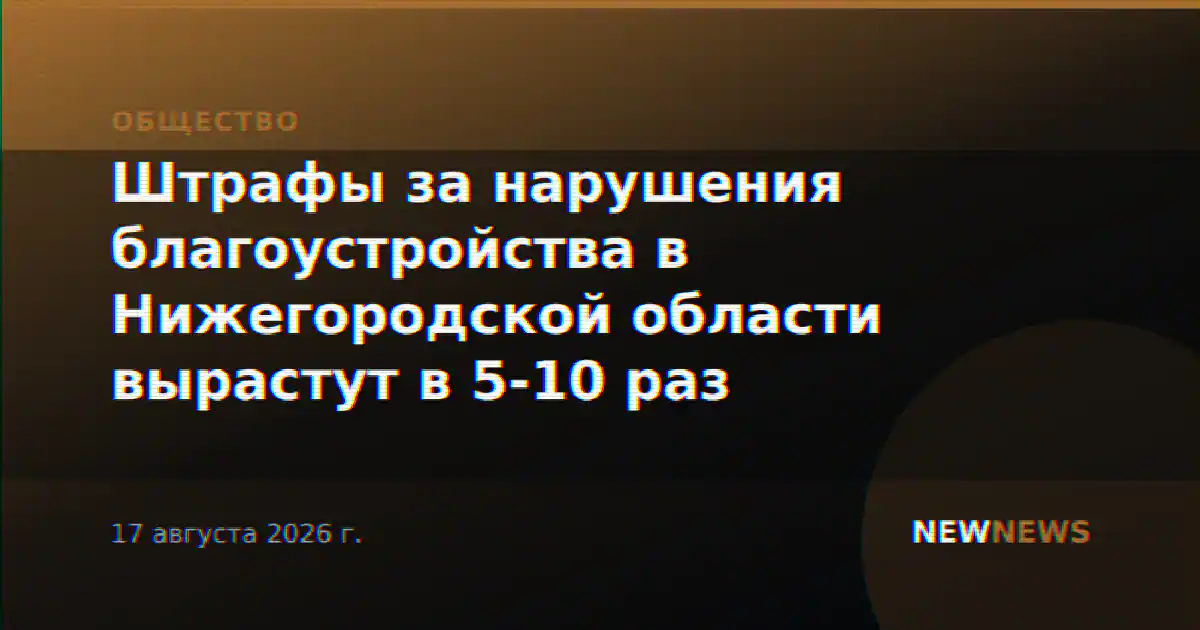 Штрафы за нарушения благоустройства в Нижегородской области вырастут в 5-10 раз