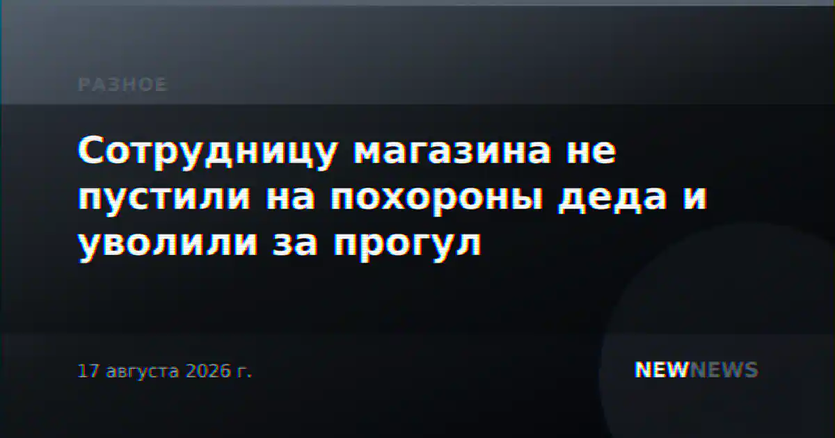 Сотрудницу магазина не пустили на похороны деда и уволили за прогул