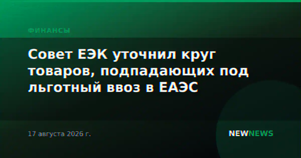 Совет ЕЭК уточнил круг товаров, подпадающих под льготный ввоз в ЕАЭС