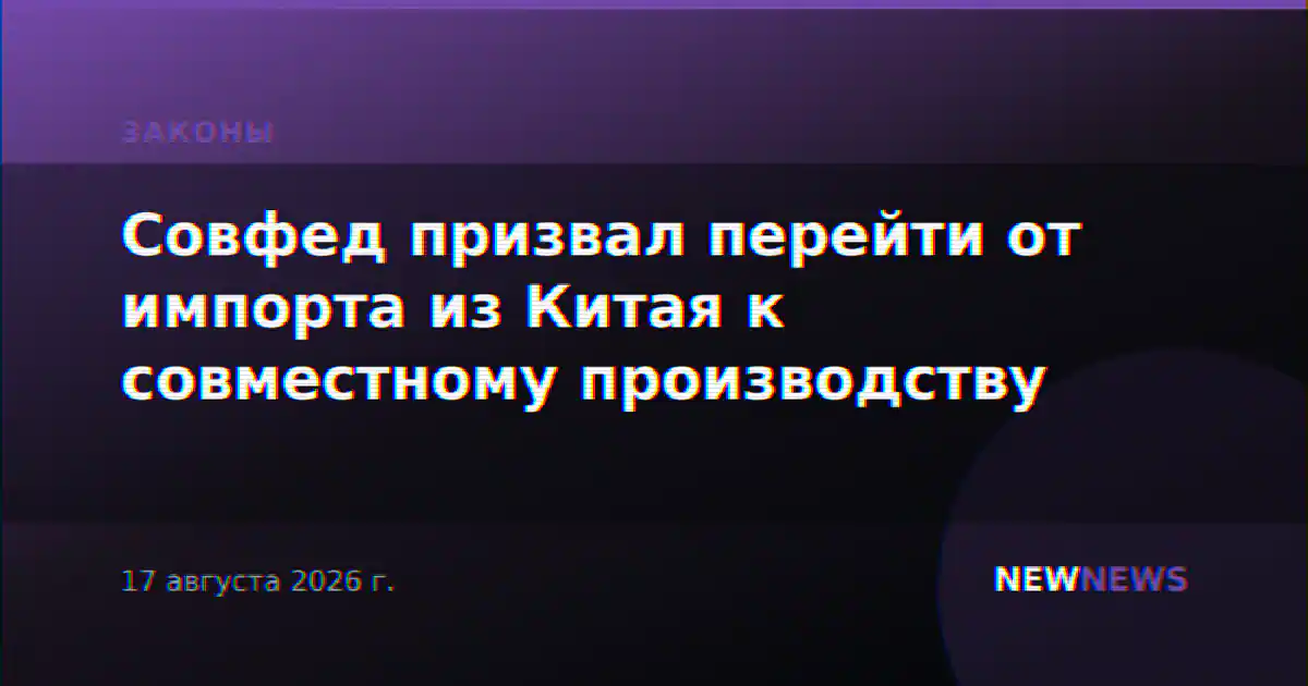 Совфед призвал перейти от импорта из Китая к совместному производству