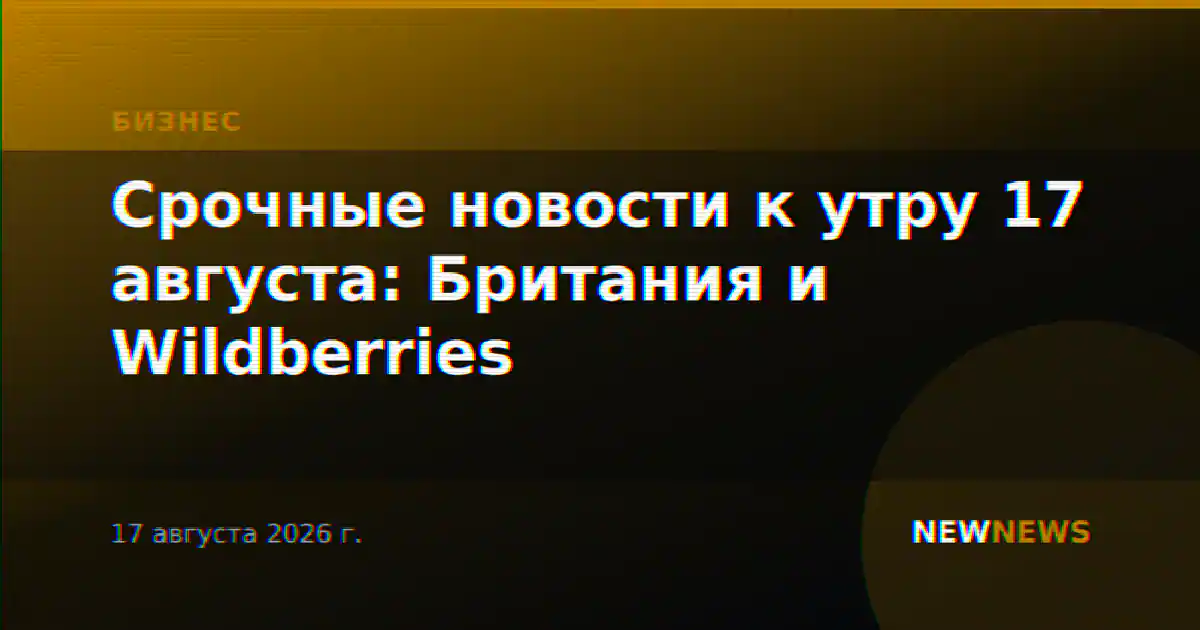 Срочные новости к утру 17 августа: Британия и Wildberries