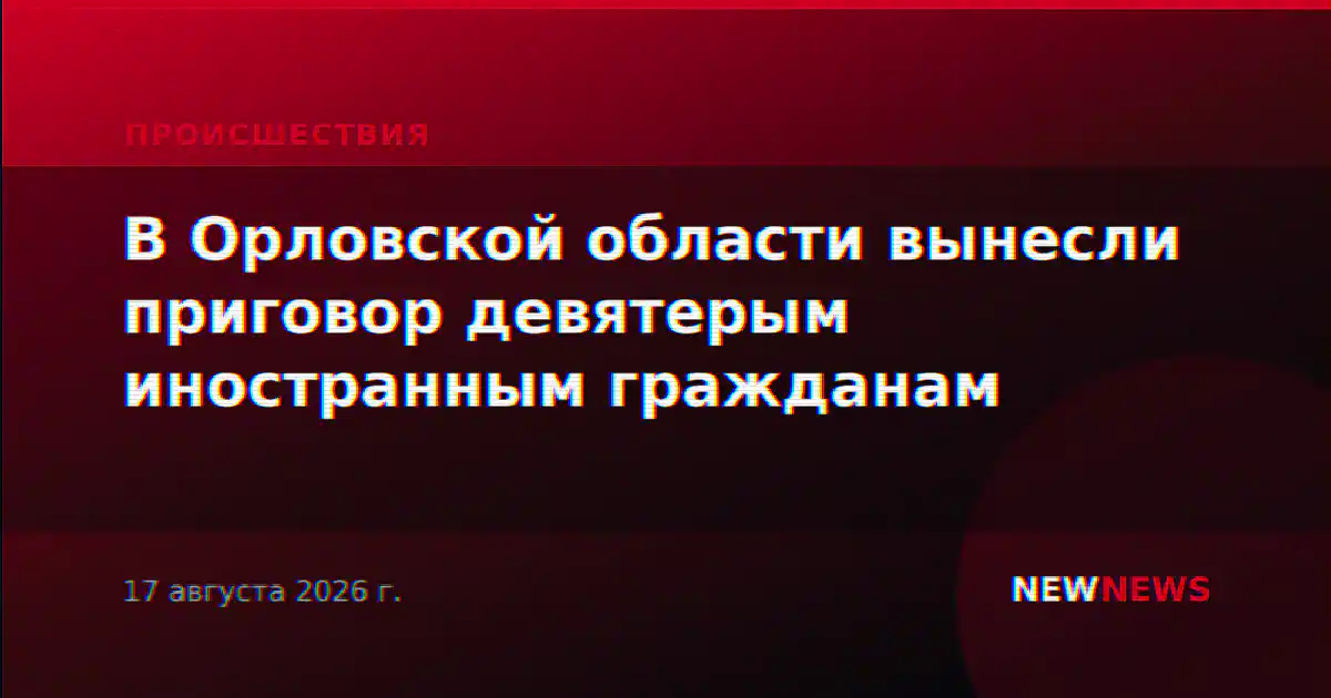 В Орловской области вынесли приговор девятерым иностранным гражданам