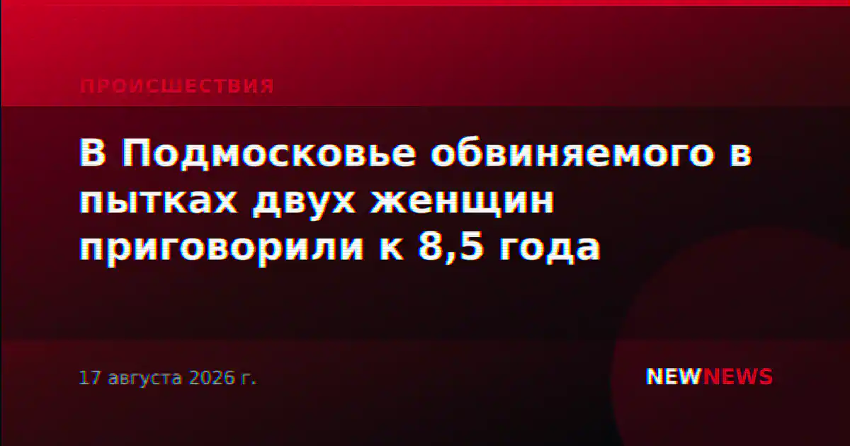 В Подмосковье обвиняемого в пытках двух женщин приговорили к 8,5 года