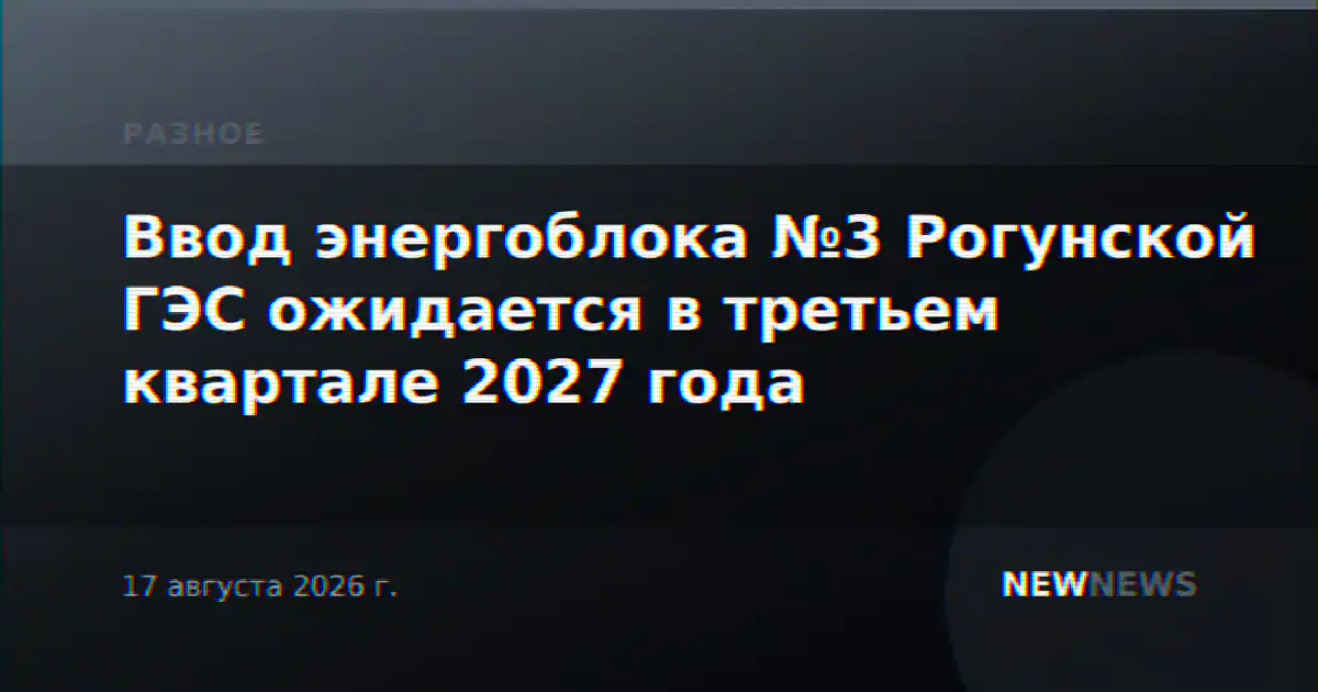 Ввод энергоблока №3 Рогунской ГЭС ожидается в третьем квартале 2027 года