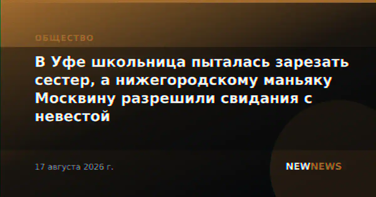 В Уфе школьница пыталась зарезать сестер, а нижегородскому маньяку Москвину разрешили свидания с невестой