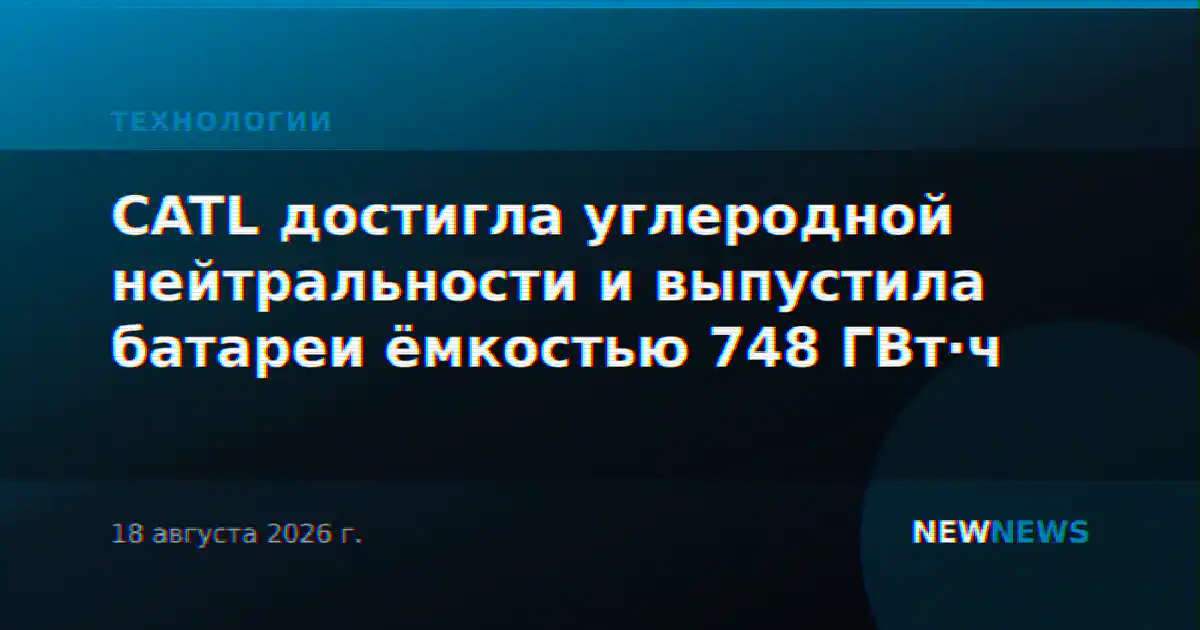 CATL достигла углеродной нейтральности и выпустила батареи ёмкостью 748 ГВт·ч